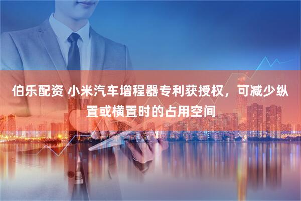 伯乐配资 小米汽车增程器专利获授权，可减少纵置或横置时的占用空间