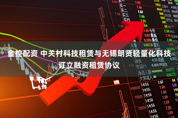 金控配资 中关村科技租赁与无锡朗贤轻量化科技订立融资租赁协议