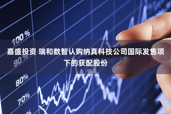 嘉盛投资 瑞和数智认购纳真科技公司国际发售项下的获配股份