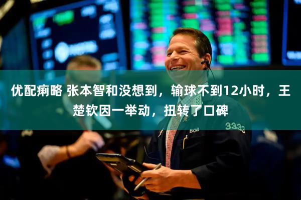 优配痢略 张本智和没想到，输球不到12小时，王楚钦因一举动，扭转了口碑