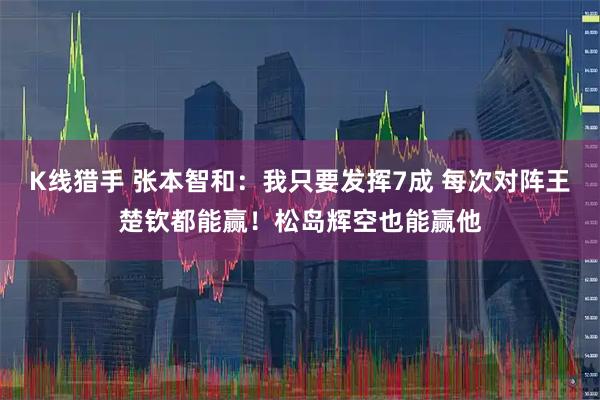 K线猎手 张本智和：我只要发挥7成 每次对阵王楚钦都能赢！松岛辉空也能赢他