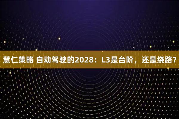 慧仁策略 自动驾驶的2028：L3是台阶，还是绕路？