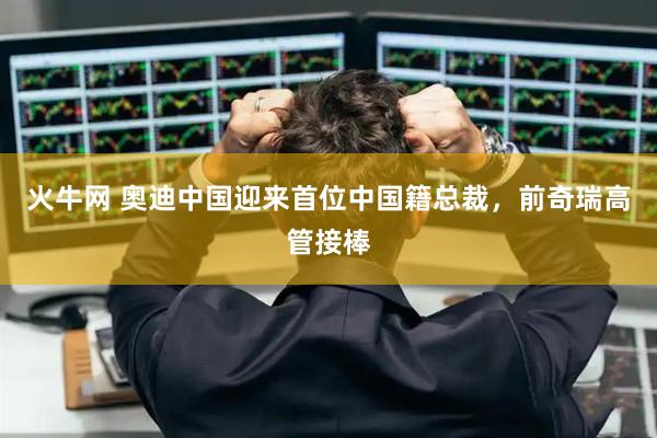 火牛网 奥迪中国迎来首位中国籍总裁，前奇瑞高管接棒