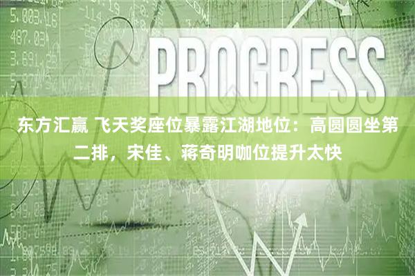 东方汇赢 飞天奖座位暴露江湖地位：高圆圆坐第二排，宋佳、蒋奇明咖位提升太快