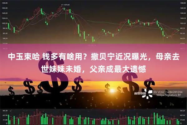 中玉束哈 钱多有啥用？撒贝宁近况曝光，母亲去世妹妹未婚，父亲成最大遗憾