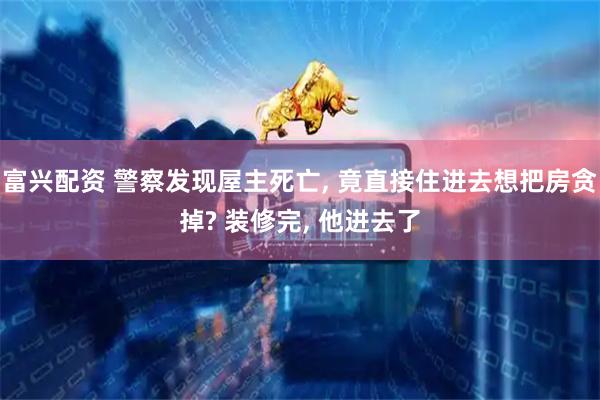 富兴配资 警察发现屋主死亡, 竟直接住进去想把房贪掉? 装修完, 他进去了