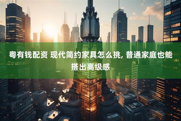 粤有钱配资 现代简约家具怎么挑, 普通家庭也能搭出高级感