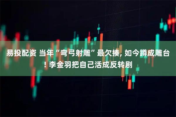 易投配资 当年“弯弓射雕”最欠揍, 如今蹲成雕台! 李金羽把自己活成反转剧