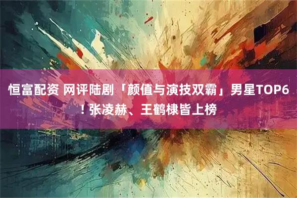 恒富配资 网评陆剧「颜值与演技双霸」男星TOP6! 张凌赫、王鹤棣皆上榜