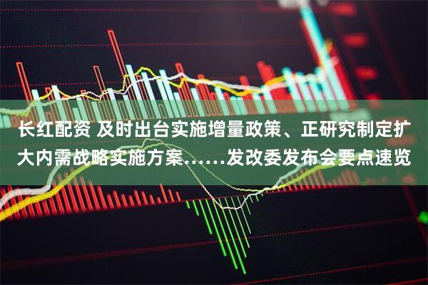 长红配资 及时出台实施增量政策、正研究制定扩大内需战略实施方案……发改委发布会要点速览