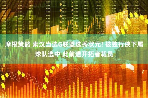 摩根策酪 索汉当选G联盟选秀状元! 被独行侠下属球队选中 此前遭开拓者裁员