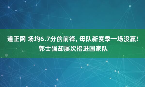 道正网 场均6.7分的前锋, 母队新赛季一场没赢! 郭士强却屡次招进国家队