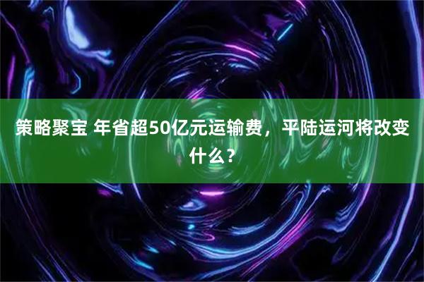 策略聚宝 年省超50亿元运输费，平陆运河将改变什么？