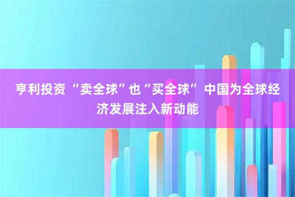 亨利投资 “卖全球”也“买全球” 中国为全球经济发展注入新动能