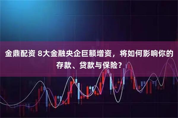 金鼎配资 8大金融央企巨额增资，将如何影响你的存款、贷款与保险？