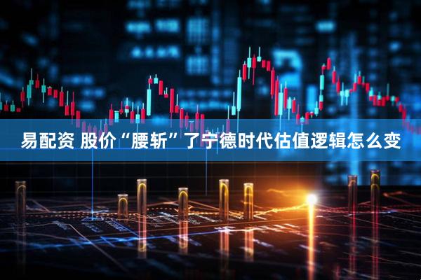 易配资 股价“腰斩”了宁德时代估值逻辑怎么变