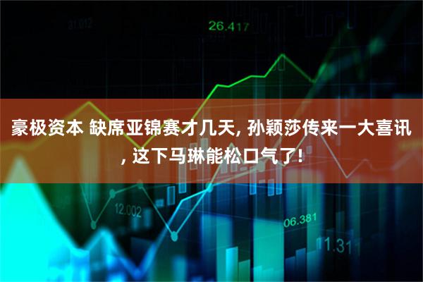 豪极资本 缺席亚锦赛才几天, 孙颖莎传来一大喜讯, 这下马琳能松口气了!