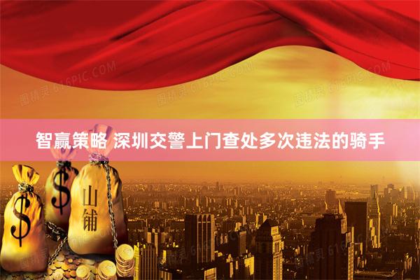 智赢策略 深圳交警上门查处多次违法的骑手