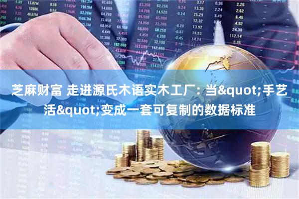 芝麻财富 走进源氏木语实木工厂: 当"手艺活"变成一套可复制的数据标准