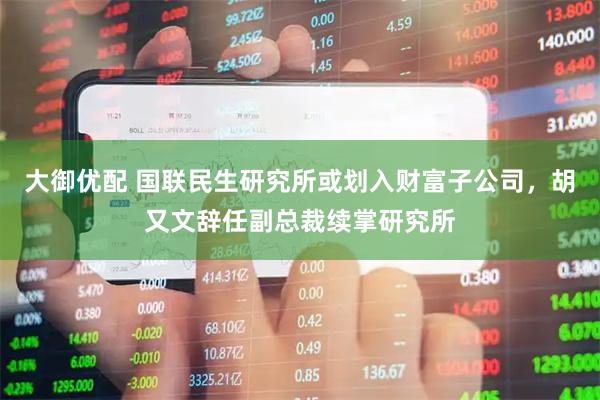 大御优配 国联民生研究所或划入财富子公司，胡又文辞任副总裁续掌研究所
