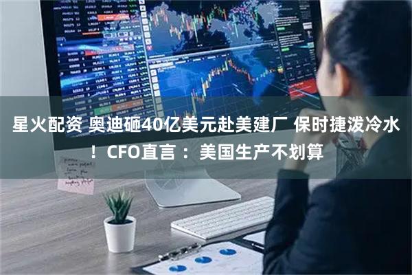星火配资 奥迪砸40亿美元赴美建厂 保时捷泼冷水！CFO直言 ：美国生产不划算