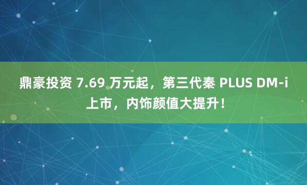 鼎豪投资 7.69 万元起，第三代秦 PLUS DM-i 上市，内饰颜值大提升！